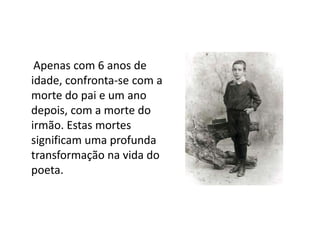      Apenas com 6 anos de idade, confronta-se com a morte do pai e um ano depois, com a morte do irmão. Estas mortes significam uma profunda transformação na vida do poeta.