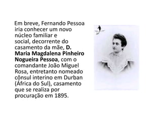A infância    Em breve, Fernando Pessoa iria conhecer um novo núcleo familiar e social, decorrente do casamento da mãe, D. Maria Magdalena Pinheiro Nogueira Pessoa, com o comandante João Miguel Rosa, entretanto nomeado cônsul interino em Durban (África do Sul), casamento que se realiza por procuração em 1895. 