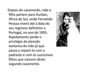 A infância   Depois do casamento, mãe e filho partem para Durban, África do Sul, onde Fernando Pessoa viverá até à data do seu regresso definitivo a Portugal, no ano de 1905. Rapidamente perde o privilégio da atenção exclusiva da mãe já que passa a reparti-la com o padrasto e com os sucessivos filhos que nascem deste segundo casamento.