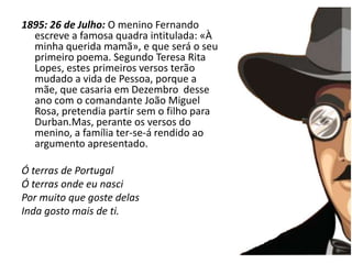 A infância1895: 26 de Julho: O menino Fernando escreve a famosa quadra intitulada: «À  minha querida mamã», e que será o seu primeiro poema. Segundo Teresa Rita Lopes, estes primeiros versos terão mudado a vida de Pessoa, porque a mãe, que casaria em Dezembro  desse ano com o comandante João Miguel Rosa, pretendia partir sem o filho para Durban.Mas, perante os versos do menino, a família ter-se-á rendido ao argumento apresentado. Ó terras de PortugalÓ terras onde eu nasciPor muito que goste delasInda gosto mais de ti.