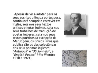 Apesar de vir a adotar para os seus escritos a língua portuguesa, continuará sempre a escrever em inglês, seja nos seus textos críticos e notas íntimas, seja nos seus trabalhos de tradução de poetas ingleses, seja nos seus textos poéticos (à excepção da Mensagem, os únicos livros que publica são os das colectâneas dos seus poemas ingleses: "Antinous" e "35 Sonnets", e "EnglishPoems" I-II e III entre 1918 e 1921).