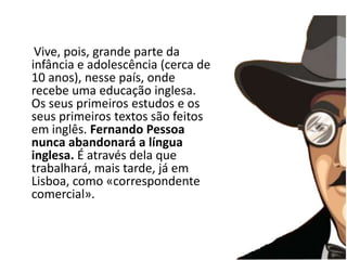A infância     Vive, pois, grande parte da infância e adolescência (cerca de 10 anos), nesse país, onde recebe uma educação inglesa. Os seus primeiros estudos e os seus primeiros textos são feitos em inglês. Fernando Pessoa nunca abandonará a língua inglesa. É através dela que trabalhará, mais tarde, já em Lisboa, como «correspondente comercial». 
