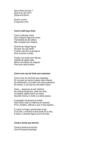 Que é feito de tudo ?
Que fiz eu de mim?
Deixa-me dormir,

Dormir a sorrir
E seja isto o fim.



Como inútil taça cheia

Como inútil taça cheia
Que ninguém ergue da mesa,
Transborda de dor alheia
Meu coração sem tristeza.

Sonhos de mágoa figura
Só para Ter que sentir
E assim não tem a amargura
Que se temeu a fingir.

Ficção num palco sem tábuas
Vestida de papel seda
Mima uma dança de mágoas
Para que nada suceda.



Como uma voz de fonte que cessasse

Como uma voz de fonte que cessasse
(E uns para os outros nossos vãos olhares
Se admiraram), p'ra além dos meus palmares
De sonho, a voz que do meu tédio nasce

Parou... Apareceu já sem disfarce
De música longínqua, asas nos ares,
O mistério silente como os mares,
Quando morreu o vento e a calma pasce...

A paisagem longínqua só existe
Para haver nela um silêncio em descida
P'ra o mistério, silêncio a que a hora assiste...

E, perto ou longe, grande lago mudo,
O mundo, o informe mundo onde há a vida...
E Deus, a Grande Ogiva ao fim de tudo...



Conta a lenda que dormia

Conta a lenda que dormia
Uma Princesa encantada
 
