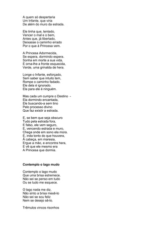 A quem só despertaria
Um Infante, que viria
De além do muro da estrada.

Ele tinha que, tentado,
Vencer o mal e o bem,
Antes que, já libertado,
Deixasse o caminho errado
Por o que à Princesa vem.

A Princesa Adormecida,
Se espera, dormindo espera.
Sonha em morte a sua vida,
E orna-lhe a fronte esquecida,
Verde, uma grinalda de hera.

Longe o Infante, esforçado,
Sem saber que intuito tem,
Rompe o caminho fadado.
Ele dela é ignorado.
Ela para ele é ninguém.

Mas cada um cumpre o Destino -
Ela dormindo encantada,
Ele buscando-a sem tino
Pelo processo divino
Que faz existir a estrada.

E, se bem que seja obscuro
Tudo pela estrada fora,
E falso, ele vem seguro,
E, vencendo estrada e muro,
Chega onde em sono ela mora.
E, inda tonto do que houvera,
Ã cabeça, em maresia,
Ergue a mão, e encontra hera,
E vê que ele mesmo era
A Princesa que dormia.



Contemplo o lago mudo

Contemplo o lago mudo
Que uma brisa estremece.
Não sei se penso em tudo
Ou se tudo me esquece.

O lago nada me diz,
Não sinto a brisa mexê-lo
Não sei se sou feliz
Nem se desejo sê-lo.

Trêmulos vincos risonhos
 