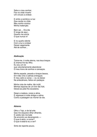 Salvo o meu sonhar,
Faz no chão incerto
Um círculo a ondear.

E entre a sombra e a luz
Que oscila no chão
Meu sonho conduz
Minha inatenção.

Bem sei ... Era dia
E longe de aqui...
Quanto me sorria
O que nunca vi!

E no quarto silente
Com a luz a ondear
Deixei vagamente
Até de sonhar...



Abdicação

Toma-me, ó noite eterna, nos teus braços
E chama-me teu filho.
Eu sou um rei
que voluntariamente abandonei
O meu trono de sonhos e cansaços.

Minha espada, pesada a braços lassos,
Em mão viris e calmas entreguei;
E meu cetro e coroa — eu os deixei
Na antecâmara, feitos em pedaços

Minha cota de malha, tão inútil,
Minhas esporas de um tinir tão fútil,
Deixei-as pela fria escadaria.

Despi a realeza, corpo e alma,
E regressei à noite antiga e calma
Como a paisagem ao morrer do dia.



Abismo

Olho o Tejo, e de tal arte
Que me esquece olhar olhando,
E súbito isto me bate
De encontro ao devaneando —
O que é sério, e correr?
O que é está-lo eu a ver?

Sinto de repente pouco,
 