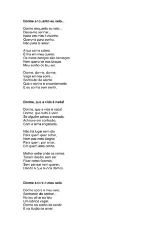 Dorme enquanto eu velo...

Dorme enquanto eu velo...
Deixa-me sonhar...
Nada em mim é risonho.
Quero-te para sonho,
Não para te amar.

A tua carne calma
É fria em meu querer.
Os meus desejos são cansaços.
Nem quero ter nos braços
Meu sonho do teu ser.

Dorme, dorme, dorme,
Vaga em teu sorrir...
Sonho-te tão atento
Que o sonho é encantamento
E eu sonho sem sentir.



Dorme, que a vida é nada!

Dorme, que a vida é nada!
Dorme, que tudo é vão!
Se alguém achou a estrada,
Achou-a em confusão,
Com a alma enganada.

Não há lugar nem dia
Para quem quer achar,
Nem paz nem alegria
Para quem, por amar,
Em quem ama confia.

Melhor entre onde os ramos
Tecem docéis sem ser
Ficar como ficamos,
Sem pensar nem querer,
Dando o que nunca damos.



Dorme sobre o meu seio

Dorme sobre o meu seio,
Sonhando de sonhar...
No teu olhar eu leio
Um lúbrico vagar.
Dorme no sonho de existir
E na ilusão de amar.
 