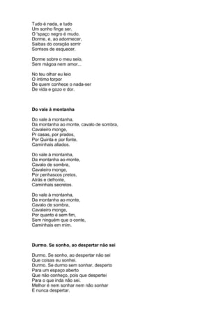 Tudo é nada, e tudo
Um sonho finge ser.
O 'spaço negro é mudo.
Dorme, e, ao adormecer,
Saibas do coração sorrir
Sorrisos de esquecer.

Dorme sobre o meu seio,
Sem mágoa nem amor...

No teu olhar eu leio
O íntimo torpor
De quem conhece o nada-ser
De vida e gozo e dor.



Do vale à montanha

Do vale à montanha,
Da montanha ao monte, cavalo de sombra,
Cavaleiro monge,
Pr casas, por prados,
Por Quinta e por fonte,
Caminhais aliados.

Do vale à montanha,
Da montanha ao monte,
Cavalo de sombra,
Cavaleiro monge,
Por penhascos pretos,
Atrás e defronte,
Caminhais secretos.

Do vale à montanha,
Da montanha ao monte,
Cavalo de sombra,
Cavaleiro monge,
Por quanto é sem fim,
Sem ninguém que o conte,
Caminhais em mim.



Durmo. Se sonho, ao despertar não sei

Durmo. Se sonho, ao despertar não sei
Que coisas eu sonhei.
Durmo. Se durmo sem sonhar, desperto
Para um espaço aberto
Que não conheço, pois que despertei
Para o que inda não sei.
Melhor é nem sonhar nem não sonhar
E nunca despertar.
 
