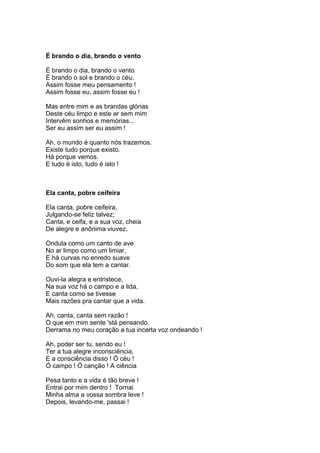 É brando o dia, brando o vento

É brando o dia, brando o vento
É brando o sol e brando o céu.
Assim fosse meu pensamento !
Assim fosse eu, assim fosse eu !

Mas entre mim e as brandas glórias
Deste céu limpo e este ar sem mim
Intervêm sonhos e memórias...
Ser eu assim ser eu assim !

Ah, o mundo é quanto nós trazemos.
Existe tudo porque existo.
Há porque vemos.
E tudo é isto, tudo é isto !



Ela canta, pobre ceifeira

Ela canta, pobre ceifeira,
Julgando-se feliz talvez;
Canta, e ceifa, e a sua voz, cheia
De alegre e anônima viuvez,

Ondula como um canto de ave
No ar limpo como um limiar,
E há curvas no enredo suave
Do som que ela tem a cantar.

Ouvi-la alegra e entristece,
Na sua voz há o campo e a lida,
E canta como se tivesse
Mais razões pra cantar que a vida.

Ah, canta, canta sem razão !
O que em mim sente 'stá pensando.
Derrama no meu coração a tua incerta voz ondeando !

Ah, poder ser tu, sendo eu !
Ter a tua alegre inconsciência,
E a consciência disso ! Ó céu !
Ó campo ! Ó canção ! A ciência

Pesa tanto e a vida é tão breve !
Entrai por mim dentro ! Tornai
Minha alma a vossa sombra leve !
Depois, levando-me, passai !
 