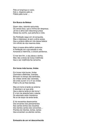 Pelo ar longínquo e vazio,
Sob o, disperso pelo ar,
Pálido pálio lunar ...



Em Busca da Beleza

Soam vãos, dolorido epicurista,
Os versos teus, que a minha dor despreza;
Já tive a alma sem descrença presa
Desse teu sonho, que perturba a vista.

Da Perfeição segui em vã conquista,
Mas vi depressa, já sem a alma acesa,
Que a própria idéia em nós dessa beleza
Um infinito de nós mesmos dista.

Nem à nossa alma definir podemos
A Perfeição em cuja estrada a vida,
Achando-a intérmina, a chorar perdemos.

O mar tem fim, o céu talvez o tenha,
Mas não a ânsia da Coisa indefinida
Que o ser indefinida faz tamanha.



Em horas inda louras, lindas

Em horas inda louras, lindas
Clorindas e Belindas, brandas,
Brincam no tempo das berlindas,
As vindas vendo das varandas,
De onde ouvem vir a rir as vindas
Fitam a fio as frias bandas.

Mas em torno à tarde se entorna
A atordoar o ar que arde
Que a eterna tarde já não torna !
E o tom de atoarda todo o alarde
Do adornado ardor transtorna
No ar de torpor da tarda tarde.

E há nevoentos desencantos
Dos encantos dos pensamentos
Nos santos lentos dos recantos
Dos bentos cantos dos conventos....
Prantos de intentos, lentos, tantos
Que encantam os atentos ventos.



Emissário de um rei desconhecido
 
