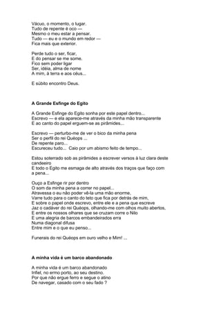 Vácuo, o momento, o lugar.
Tudo de repente é oco —
Mesmo o meu estar a pensar.
Tudo — eu e o mundo em redor —
Fica mais que exterior.

Perde tudo o ser, ficar,
E do pensar se me some.
Fico sem poder ligar
Ser, idéia, alma de nome
A mim, à terra e aos céus...

E súbito encontro Deus.



A Grande Esfinge do Egito

A Grande Esfinge do Egito sonha por este papel dentro...
Escrevo — e ela aparece-me através da minha mão transparente
E ao canto do papel erguem-se as pirâmides...

Escrevo — perturbo-me de ver o bico da minha pena
Ser o perfil do rei Quéops ...
De repente paro...
Escureceu tudo... Caio por um abismo feito de tempo...

Estou soterrado sob as pirâmides a escrever versos à luz clara deste
candeeiro
E todo o Egito me esmaga de alto através dos traços que faço com
a pena...

Ouço a Esfinge rir por dentro
O som da minha pena a correr no papel...
Atravessa o eu não poder vê-la uma mão enorme,
Varre tudo para o canto do teto que fica por detrás de mim,
E sobre o papel onde escrevo, entre ele e a pena que escreve
Jaz o cadáver do rei Quéops, olhando-me com olhos muito abertos,
E entre os nossos olhares que se cruzam corre o Nilo
E uma alegria de barcos embandeirados erra
Numa diagonal difusa
Entre mim e o que eu penso...

Funerais do rei Quéops em ouro velho e Mim! ...



A minha vida é um barco abandonado

A minha vida é um barco abandonado
Infiel, no ermo porto, ao seu destino.
Por que não ergue ferro e segue o atino
De navegar, casado com o seu fado ?
 