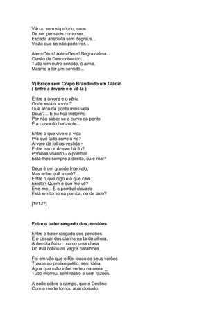 Vácuo sem si-próprio, caos
De ser pensado como ser...
Escada absoluta sem degraus...
Visão que se não pode ver...

Além-Deus! Além-Deus! Negra calma...
Clarão de Desconhecido...
Tudo tem outro sentido, ó alma,
Mesmo o ter-um-sentido...


V) Braço sem Corpo Brandindo um Gládio
( Entre a árvore e o vê-la )

Entre a árvore e o vê-la
Onde está o sonho?
Que arco da ponte mais vela
Deus?... E eu fico tristonho
Por não saber se a curva da ponte
É a curva do horizonte...

Entre o que vive e a vida
Pra que lado corre o rio?
Árvore de folhas vestida -
Entre isso e Árvore há fio?
Pombas voando - o pombal
Está-lhes sempre à direita, ou é real?

Deus é um grande Intervalo,
Mas entre quê e quê?...
Entre o que digo e o que calo
Existo? Quem é que me vê?
Erro-me... E o pombal elevado
Está em torno na pomba, ou de lado?

[1913?]



Entre o bater rasgado dos pendões

Entre o bater rasgado dos pendões
E o cessar dos clarins na tarde alheia,
A derrota ficou : como uma cheia
Do mal cobriu os vagos batalhões.

Foi em vão que o Rei louco os seus varões
Trouxe ao prolixo prélio, sem idéia.
Água que mão infiel verteu na areia _
Tudo morreu, sem rastro e sem razões.

A noite cobre o campo, que o Destino
Com a morte tornou abandonado.
 