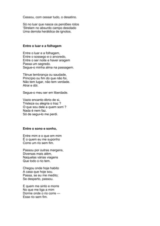 Cessou, com cessar tudo, o desatino.

Só no luar que nasce os pendões rotos
'Strelam no absurdo campo desolado
Uma derrota heráldica de ignotos.



Entre o luar e a folhagem

Entre o luar e a folhagem,
Entre o sossego e o arvoredo,
Entre o ser noite e haver aragem
Passa um segredo.
Segue-o minha alma na passagem.

Tênue lembrança ou saudade,
Princípio ou fim do que não foi,
Não tem lugar, não tem verdade.
Atrai e dói.

Segue-o meu ser em liberdade.

Vazio encanto ébrio de si,
Tristeza ou alegria o traz ?
O que sou dele a quem sorri ?
Nada é nem faz.
Só de segui-lo me perdi.



Entre o sono e sonho,

Entre mim e o que em mim
É o quem eu me suponho
Corre um rio sem fim.

Passou por outras margens,
Diversas mais além,
Naquelas várias viagens
Que todo o rio tem.

Chegou onde hoje habito
A casa que hoje sou.
Passa, se eu me medito;
Se desperto, passou.

E quem me sinto e morre
No que me liga a mim
Dorme onde o rio corre —
Esse rio sem fim.
 
