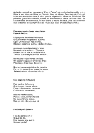 A citação, epígrafe ao meu poema "Eros e Psique", de um trecho (traduzido, pois o
Ritual é em latim) do Ritual do Terceiro Grau da Ordem Templária de Portugal,
indica simplesmente - o que é fato - que me foi permitido folhear os Rituais dos três
primeiros graus dessa Ordem, extinta, ou em dormência desde cerca de 1888. Se
não estivesse em dormência, eu não citaria o trecho do Ritual, pois se não devem
citar (indicando a origem) trechos de Rituais que estão em trabalho [In VO/II.]



Esqueço-me das horas transviadas
Passos da Cruz

Esqueço-me das horas transviadas
O Outono mora mágoas nos outeiros
E põe um roxo vago nos ribeiros...
Hóstia de assombro a alma, e toda estradas...

Aconteceu-me esta paisagem, fadas
De sepulcros a orgíaco... Trigueiros
Os céus da tua face, e os derradeiros
Tons do poente segredam nas arcadas...

No claustro seqüestrando a lucidez
Um espasmo apagado em ódio à ânsia
Põe dias de ilhas vistas do convés

No meu cansaço perdido entre os gelos
E a cor do outono é um funeral de apelos
Pela estrada da minha dissonância...



Esta espécie de loucura

Esta espécie de loucura
Que é pouco chamar talento
E que brilha em mim, na escura
Confusão do pensamento,

Não me traz felicidade;
Porque, enfim, sempre haverá
Sol ou sombra na cidade.
Mas em mim não sei o que há



Feliz dia para quem é


Feliz dia para quem é
O igual do dia,
E no exterior azul que vê
Simples confia !
 