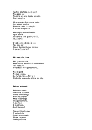 Azul do céu faz pena a quem
Não pode ser
Na alma um azul do céu também
Com que viver

Ah, e se o verde com que estão
Os montes quedos
Pudesse haver no coração
E em seus segredos !

Mas vejo quem devia estar
Igual do dia
Insciente e sem querer passar.
Ah, a ironia

De só sentir a terra e o céu
Tão belo ser
Quem de si sente que perdeu
A alma p’ra os ter !



Flor que não dura

Flor que não dura
Mais do que a sombra dum momento
Tua frescura
Persiste no meu pensamento.

Não te perdi
No que sou eu,
Só nunca mais, ó flor, te vi
Onde não sou senão a terra e o céu.



Foi um momento

Foi um momento
O em que pousaste
Sobre o meu braço,
Num movimento
Mais de cansaço
Que pensamento,
A tua mão
E a retiraste.
Senti ou não ?

Não sei. Mas lembro
E sinto ainda
Qualquer memória
Fixa e corpórea
Onde pousaste
 
