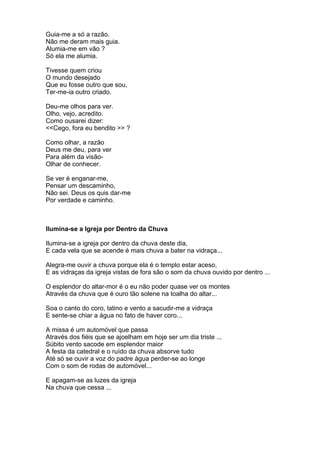 Guia-me a só a razão.
Não me deram mais guia.
Alumia-me em vão ?
Só ela me alumia.

Tivesse quem criou
O mundo desejado
Que eu fosse outro que sou,
Ter-me-ia outro criado.

Deu-me olhos para ver.
Olho, vejo, acredito.
Como ousarei dizer:
<<Cego, fora eu bendito >> ?

Como olhar, a razão
Deus me deu, para ver
Para além da visão-
Olhar de conhecer.

Se ver é enganar-me,
Pensar um descaminho,
Não sei. Deus os quis dar-me
Por verdade e caminho.



Ilumina-se a Igreja por Dentro da Chuva

Ilumina-se a igreja por dentro da chuva deste dia,
E cada vela que se acende é mais chuva a bater na vidraça...

Alegra-me ouvir a chuva porque ela é o templo estar aceso,
E as vidraças da igreja vistas de fora são o som da chuva ouvido por dentro ...

O esplendor do altar-mor é o eu não poder quase ver os montes
Através da chuva que é ouro tão solene na toalha do altar...

Soa o canto do coro, latino e vento a sacudir-me a vidraça
E sente-se chiar a água no fato de haver coro...

A missa é um automóvel que passa
Através dos fiéis que se ajoelham em hoje ser um dia triste ...
Súbito vento sacode em esplendor maior
A festa da catedral e o ruído da chuva absorve tudo
Até só se ouvir a voz do padre água perder-se ao longe
Com o som de rodas de automóvel...

E apagam-se as luzes da igreja
Na chuva que cessa ...
 