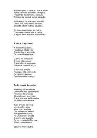 Ah! falta quem o lance ao mar, e alado
Torne seu vulto em velas; peregrino
Frescor de afastamento, no divino
Amplexo da manhã, puro e salgado.

Morto corpo da ação sem vontade
Que o viva, vulto estéril de viver,
Boiando à tona inútil da saudade.

Os limos esverdeiam tua quilha,
O vento embala-te sem te mover,
E é para além do mar a ansiada Ilha.



A morte chega cedo

A morte chega cedo,
Pois breve é toda vida
O instante é o arremedo
De uma coisa perdida.

O amor foi começado,
O ideal não acabou,
E quem tenha alcançado
Não sabe o que alcançou.

E tudo isto a morte
Risca por não estar certo
No caderno da sorte
Que Deus deixou aberto.



Andei léguas de sombra

Andei léguas de sombra
Dentro em meu pensamento.
Floresceu às avessas
Meu ócio com sem-nexo,
E apagaram-se as lâmpadas
Na alcova cambaleante.

Tudo prestes se volve
Um deserto macio
Visto pelo meu tato
Dos veludos da alcova,
Não pela minha vista.
Há um oásis no Incerto
E, como uma suspeita
De luz por não-há-frinchas,
Passa uma caravana.

Esquece-me de súbito
 