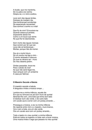 A ilusão, que me mantinha,
Só no palco era rainha:
Despiu-se, e o reino acabou.

Leve som das águas lentas,
Gulosas da margem ida,
Que lembranças sonolentas
De esperanças nevoentas!
Que sonhos o sonho e a vida!

Que fiz de mim? Encontrei-me
Quando estava já perdido.
Impaciente deixei-me
Como a um louco que teime
No que lhe foi desmentido.

Som morto das águas mansas
Que correm por ter que ser,
Leva não só lembranças -
Mortas, porque hão de morrer.

Sou já o morto futuro.
Só um sonho me liga a mim -
O sonho atrasado e obscuro
Do que eu devera ser - muro
Do meu deserto jardim.

Ondas passadas, levai-me
Para o alvido do mar!
Ao que não serei legai-me,
Que cerquei com um andaime
A casa por fabricar.



O Maestro Sacode a Batuta

O maestro sacode a batuta,
A lânguida e triste a música rompe ...

Lembra-me a minha infância, aquele dia
Em que eu brincava ao pé dum muro de quintal
Atirando-lhe com, uma bola que tinha dum lado
O deslizar dum cão verde, e do outro lado
Um cavalo azul a correr com um jockey amarelo ...

Prossegue a música, e eis na minha infância
De repente entre mim e o maestro, muro branco,
Vai e vem a bola, ora um cão verde,
Ora um cavalo azul com um jockey amarelo...

Todo o teatro é o meu quintal, a minha infância
Está em todos os lugares e a bola vem a tocar música,
Uma música triste e vaga que passeia no meu quintal
 