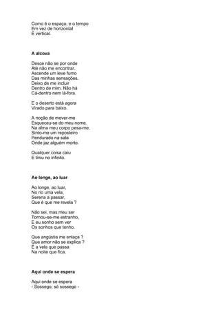 Como é o espaço, e o tempo
Em vez de horizontal
É vertical.



A alcova

Desce não se por onde
Até não me encontrar.
Ascende um leve fumo
Das minhas sensações.
Deixo de me incluir
Dentro de mim. Não há
Cá-dentro nem lá-fora.

E o deserto está agora
Virado para baixo.

A noção de mover-me
Esqueceu-se do meu nome.
Na alma meu corpo pesa-me.
Sinto-me um reposteiro
Pendurado na sala
Onde jaz alguém morto.

Qualquer coisa caiu
E tiniu no infinito.



Ao longe, ao luar

Ao longe, ao luar,
No rio uma vela,
Serena a passar,
Que é que me revela ?

Não sei, mas meu ser
Tornou-se-me estranho,
E eu sonho sem ver
Os sonhos que tenho.

Que angústia me enlaça ?
Que amor não se explica ?
É a vela que passa
Na noite que fica.



Aqui onde se espera

Aqui onde se espera
- Sossego, só sossego -
 