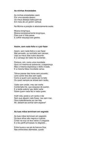As minhas Ansiedades

As minhas ansiedades caem
Por uma escada abaixo.
Os meus desejos balouçam-se
Em meio de um jardim vertical.

Na Múmia a posição é absolutamente exata.

Música longínqua,
Música excessivamente longínqua,
Para que a Vida passe
E colher esqueça aos gestos.



Assim, sem nada feito e o por fazer

Assim, sem nada feito e o por fazer
Mal pensado, ou sonhado sem pensar,
Vejo os meus dias nulos decorrer,
E o cansaço de nada me aumentar.

Perdura, sim, como uma mocidade
Que a si mesma se sobrevive, a esperança,
Mas a mesma esperança o tédio invade,
E a mesma falsa mocidade cansa.

Tênue passar das horas sem proveito,
Leve correr dos dias sem ação,
Como a quem com saúde jaz no leito
Ou quem sempre se atrasa sem razão.

Vadio sem andar, meu ser inerte
Contempla-me, que esqueço de querer,
E a tarde exterior seu tédio verte
Sobre quem nada fez e nada quere.

Inútil vida, posta a um canto e ida
Sem que alguém nela fosse, nau sem mar,
Obra solentemente por ser lida,
Ah, deixem-se sonhar sem esperar!



As tuas mãos terminam em segredo

As tuas mãos terminam em segredo.
Os teus olhos são negros e macios
Cristo na cruz os teus seios (?) esguios
E o teu perfil princesas no degredo...

Entre buxos e ao pé de bancos frios
Nas entrevistas alamedas, quedo
 