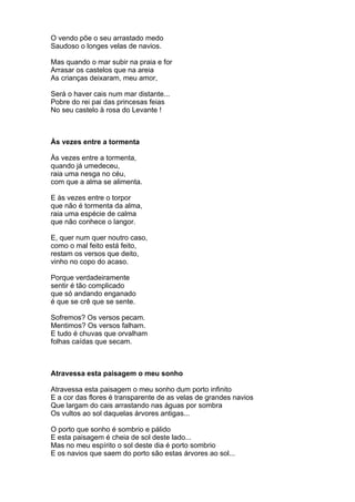 O vendo põe o seu arrastado medo
Saudoso o longes velas de navios.

Mas quando o mar subir na praia e for
Arrasar os castelos que na areia
As crianças deixaram, meu amor,

Será o haver cais num mar distante...
Pobre do rei pai das princesas feias
No seu castelo à rosa do Levante !



Às vezes entre a tormenta

Às vezes entre a tormenta,
quando já umedeceu,
raia uma nesga no céu,
com que a alma se alimenta.

E às vezes entre o torpor
que não é tormenta da alma,
raia uma espécie de calma
que não conhece o langor.

E, quer num quer noutro caso,
como o mal feito está feito,
restam os versos que deito,
vinho no copo do acaso.

Porque verdadeiramente
sentir é tão complicado
que só andando enganado
é que se crê que se sente.

Sofremos? Os versos pecam.
Mentimos? Os versos falham.
E tudo é chuvas que orvalham
folhas caídas que secam.



Atravessa esta paisagem o meu sonho

Atravessa esta paisagem o meu sonho dum porto infinito
E a cor das flores é transparente de as velas de grandes navios
Que largam do cais arrastando nas águas por sombra
Os vultos ao sol daquelas árvores antigas...

O porto que sonho é sombrio e pálido
E esta paisagem é cheia de sol deste lado...
Mas no meu espírito o sol deste dia é porto sombrio
E os navios que saem do porto são estas árvores ao sol...
 