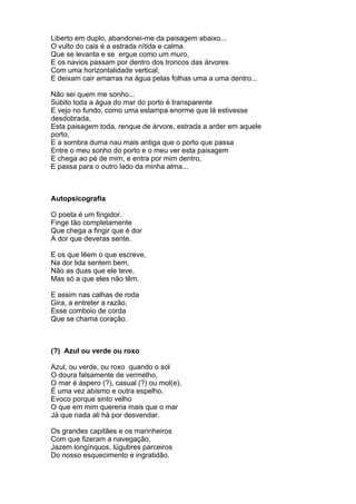 Liberto em duplo, abandonei-me da paisagem abaixo...
O vulto do cais é a estrada nítida e calma
Que se levanta e se ergue como um muro,
E os navios passam por dentro dos troncos das árvores
Com uma horizontalidade vertical,
E deixam cair amarras na água pelas folhas uma a uma dentro...

Não sei quem me sonho...
Súbito toda a água do mar do porto é transparente
E vejo no fundo, como uma estampa enorme que lá estivesse
desdobrada,
Esta paisagem toda, renque de árvore, estrada a arder em aquele
porto,
E a sombra duma nau mais antiga que o porto que passa
Entre o meu sonho do porto e o meu ver esta paisagem
E chega ao pé de mim, e entra por mim dentro,
E passa para o outro lado da minha alma...



Autopsicografia

O poeta é um fingidor.
Finge tão completamente
Que chega a fingir que é dor
A dor que deveras sente.

E os que lêem o que escreve,
Na dor lida sentem bem,
Não as duas que ele teve,
Mas só a que eles não têm.

E assim nas calhas de roda
Gira, a entreter a razão,
Esse comboio de corda
Que se chama coração.



(?) Azul ou verde ou roxo

Azul, ou verde, ou roxo quando o sol
O doura falsamente de vermelho,
O mar é áspero (?), casual (?) ou mol(e),
É uma vez abismo e outra espelho.
Evoco porque sinto velho
O que em mim quereria mais que o mar
Já que nada ali há por desvendar.

Os grandes capitães e os marinheiros
Com que fizeram a navegação,
Jazem longínquos, lúgubres parceiros
Do nosso esquecimento e ingratidão.
 