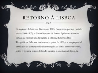 RETORNO À LISBOA

De regresso definitivo a Lisboa, em 1905, frequentou, por um período
breve (1906-1907), o Curso Superior de Letras. Após uma tentativa
falhada de montar uma tipografia e editora, «Empresa Íbis —
Tipográfica e Editora», dedicou-se, a partir de 1908, e a tempo parcial,
à tradução de correspondência estrangeira de várias casas comerciais,
sendo o restante tempo dedicado à escrita e ao estudo de filosofia.
 