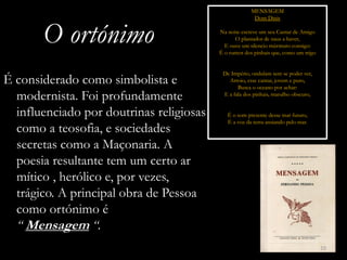MENSAGEM
                                                        Dom Dinis


       O ortónimo                         Na noite escreve um seu Cantar de Amigo
                                                O plantador de naus a haver,
                                            E ouve um silencio múrmuro consigo:
                                          É o rumor dos pinhais que, como um trigo


                                           De Império, ondulam sem se poder ver,
É considerado como simbolista e              Arroio, esse cantar, jovem e puro,
                                                 Busca o oceano por achar:
  modernista. Foi profundamente            E a fala dos pinhais, marulho obscuro,


  influenciado por doutrinas religiosas      É o som presente desse mar futuro,
                                             É a voz da terra ansiando pelo mar.
  como a teosofia, e sociedades
  secretas como a Maçonaria. A
  poesia resultante tem um certo ar
  mítico , herólico e, por vezes,
  trágico. A principal obra de Pessoa
  como ortónimo é
  “ Mensagem “.
                                                                                     10
 