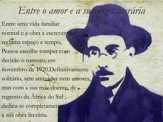 Entre o amor e a sua obra literária
Entre uma vida familiar
normal e a obra a escrever que
reclama espaço e tempo,
Pessoa escolhe romper com
decisão o namoro, em
novembro de 1920.Definitivamente
solitário, sem amizades nem amores,
mas com a sua mãe doente, de
regresso da África do Sul ,
dedica-se completamente
à sua obra literária.                       11
 