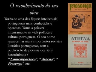 O reconhecimento da sua
            obra
Torna-se uma das figuras intelectuais
  portuguesas mais conhecidas e
  operosas. Toma a palavra
  intensamente na vida política e
  cultural portuguesa. O seu nome
  aparece nas mais importantes revistas
  literárias portuguesas, com a
  publicação de poemas dos seus
  heterónimos :
  “ Contemporânea”, “ Athena”, “
  Presença”, etc.
                                          12
 