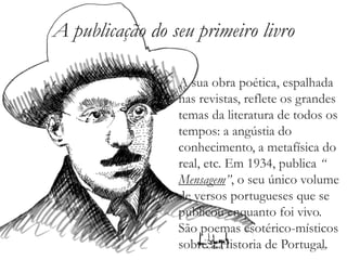 A publicação do seu primeiro livro

                 A sua obra poética, espalhada
                 nas revistas, reflete os grandes
                 temas da literatura de todos os
                 tempos: a angústia do
                 conhecimento, a metafísica do
                 real, etc. Em 1934, publica “
                 Mensagem”, o seu único volume
                 de versos portugueses que se
                 publicou enquanto foi vivo.
                 São poemas esotérico-místicos
                 sobre a Historia de Portugal.13
 