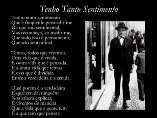 Tenho Tanto Sentimento
Tenho tanto sentimento
Que é frequente persuadir-me
De que sou sentimental,
Mas reconheço, ao medir-me,
Que tudo isso é pensamento,
Que não senti afinal.
Temos, todos que vivemos,
Uma vida que é vivida
E outra vida que é pensada,
E a única vida que temos
É essa que é dividida
Entre a verdadeira e a errada.
Qual porém é a verdadeira
E qual errada, ninguém
Nos saberá explicar;
E vivemos de maneira
Que a vida que a gente tem
É a que tem que pensar.
 