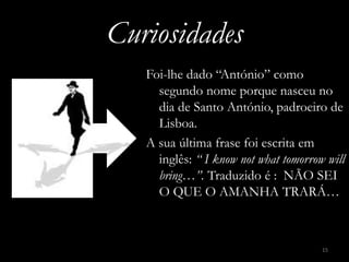Curiosidades
   Foi-lhe dado “António” como
     segundo nome porque nasceu no
     dia de Santo António, padroeiro de
     Lisboa.
   A sua última frase foi escrita em
     inglês: “ I know not what tomorrow will
     bring…”. Traduzido é : NÃO SEI
     O QUE O AMANHA TRARÁ…



                                       15
 