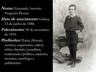 Nome: Fernando António
  Nogueira Pessoa
Data de nascimento: Lisboa,
  13 de junho de 1888.
Falecimento: 30 de novembro
  de 1935.
Profissões: Poeta, filósofo,
  escritor, empresário, editor,
  crítico literário, jornalista,
  comentador político, tradutor,
  inventor, astrólogo e
  publicitário.
                                   3
 