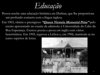 Educação
Pessoa recebe uma educação britânica em Durban, que lhe proporciona
  um profundo contacto com a língua inglesa.
Em 1903, obtém o prestigioso “Queen Victoria Memorial Prize” pelo
  ensaio apresentado no exame da admissão à Universidade do Cabo da
  Boa Esperança. Escreve poesia e prosa em inglês com vários
  heterónimos. Em 1905, regressa a Lisboa e, em 1906, matricula-se no
  curso superior de letras.




                                                                   6
 