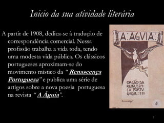 Inicio da sua atividade literária
A partir de 1908, dedica-se à tradução de
  correspondência comercial. Nessa
  profissão trabalha a vida toda, tendo
  uma modesta vida pública. Os clássicos
  portugueses aproximam-se do
  movimento místico da “ Renascença
  Portuguesa” e publica uma série de
  artigos sobre a nova poesia portuguesa
  na revista “ A Águia”.


                                               7
 