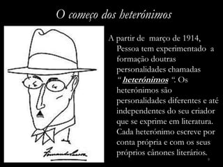 O começo dos heterónimos
          A partir de março de 1914,
            Pessoa tem experimentado a
            formação doutras
            personalidades chamadas
            “ heterónimos “. Os
            heterónimos são
            personalidades diferentes e até
            independentes do seu criador
            que se exprime em literatura.
            Cada heterónimo escreve por
            conta própria e com os seus
            próprios cânones literários.
                                       9
 