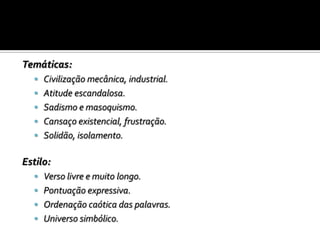 Temáticas:
 Civilização mecânica, industrial.
 Atitude escandalosa.
 Sadismo e masoquismo.
 Cansaço existencial, frustração.
 Solidão, isolamento.
Estilo:
 Verso livre e muito longo.
 Pontuação expressiva.
 Ordenação caótica das palavras.
 Universo simbólico.
 