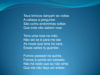 Teus brincos dançam se voltas
A cabeça a perguntar.
São como andorinhas soltas
Que inda não sabem voar.
Tens uma rosa na mão.
Não sei se é para me dar.
As rosas que tens na cara,
Essas sabes tu guardar.
Fomos passear na quinta,
Fomos à quinta em passeio.
Não há nada que eu não sinta
Que me não faça um enleio.
 