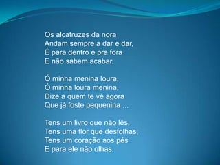 Os alcatruzes da nora
Andam sempre a dar e dar,
É para dentro e pra fora
E não sabem acabar.
Ó minha menina loura,
Ó minha loura menina,
Dize a quem te vê agora
Que já foste pequenina ...
Tens um livro que não lês,
Tens uma flor que desfolhas;
Tens um coração aos pés
E para ele não olhas.
 