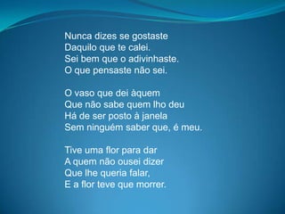 Nunca dizes se gostaste
Daquilo que te calei.
Sei bem que o adivinhaste.
O que pensaste não sei.
O vaso que dei àquem
Que não sabe quem lho deu
Há de ser posto à janela
Sem ninguém saber que, é meu.
Tive uma flor para dar
A quem não ousei dizer
Que lhe queria falar,
E a flor teve que morrer.
 