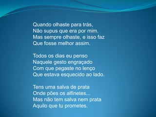 Quando olhaste para trás,
Não supus que era por mim.
Mas sempre olhaste, e isso faz
Que fosse melhor assim.
Todos os dias eu penso
Naquele gesto engraçado
Com que pegaste no lenço
Que estava esquecido ao lado.
Tens uma salva de prata
Onde pões os alfinetes...
Mas não tem salva nem prata
Aquilo que tu prometes.
 