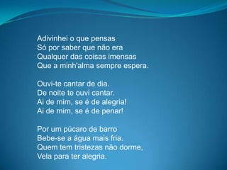 Adivinhei o que pensas
Só por saber que não era
Qualquer das coisas imensas
Que a minh'alma sempre espera.
Ouvi-te cantar de dia.
De noite te ouvi cantar.
Ai de mim, se é de alegria!
Ai de mim, se é de penar!
Por um púcaro de barro
Bebe-se a água mais fria.
Quem tem tristezas não dorme,
Vela para ter alegria.
 