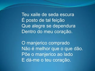 Teu xaile de seda escura
É posto de tal feição
Que alegre se dependura
Dentro do meu coração.
O manjerico comprado
Não é melhor que o que dão.
Põe o manjerico ao lado
E dá-me o teu coração.
 