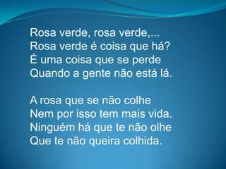 Rosa verde, rosa verde,...
Rosa verde é coisa que há?
É uma coisa que se perde
Quando a gente não está lá.
A rosa que se não colhe
Nem por isso tem mais vida.
Ninguém há que te não olhe
Que te não queira colhida.
 