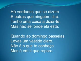 Há verdades que se dizem
E outras que ninguém dirá.
Tenho uma coisa a dizer-te
Mas não sei onde ela está.
Quando ao domingo passeias
Levas um vestido claro.
Não é o que te conheço
Mas é em ti que reparo.
 