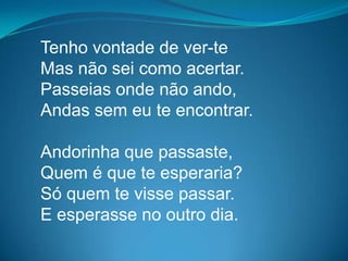 Tenho vontade de ver-te
Mas não sei como acertar.
Passeias onde não ando,
Andas sem eu te encontrar.
Andorinha que passaste,
Quem é que te esperaria?
Só quem te visse passar.
E esperasse no outro dia.
 