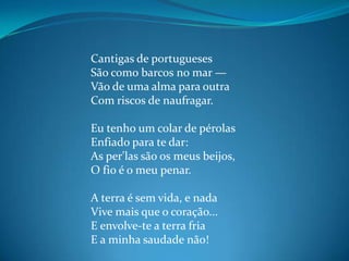 Cantigas de portugueses
São como barcos no mar —
Vão de uma alma para outra
Com riscos de naufragar.
Eu tenho um colar de pérolas
Enfiado para te dar:
As per'las são os meus beijos,
O fio é o meu penar.
A terra é sem vida, e nada
Vive mais que o coração...
E envolve-te a terra fria
E a minha saudade não!
 