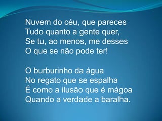 Nuvem do céu, que pareces
Tudo quanto a gente quer,
Se tu, ao menos, me desses
O que se não pode ter!
O burburinho da água
No regato que se espalha
É como a ilusão que é mágoa
Quando a verdade a baralha.
 