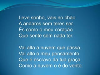 Leve sonho, vais no chão
A andares sem teres ser.
És como o meu coração
Que sente sem nada ter.
Vai alta a nuvem que passa.
Vai alto o meu pensamento
Que é escravo da tua graça
Como a nuvem o é do vento.
 