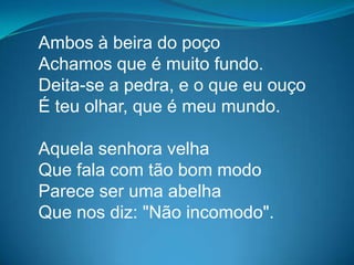 Ambos à beira do poço
Achamos que é muito fundo.
Deita-se a pedra, e o que eu ouço
É teu olhar, que é meu mundo.
Aquela senhora velha
Que fala com tão bom modo
Parece ser uma abelha
Que nos diz: "Não incomodo".
 